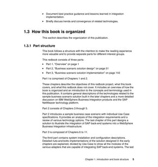 Chapter 1. Introduction and book structure 5
Document best practice guidance and lessons learned in integration
implementation.
Briefly discuss trends and convergence of related technologies.
1.3 How this book is organized
This section describes the organization of this publication.
1.3.1 Part structure
This book follows a structure with the intention to make the reading experience
more valuable and to provide separate parts for different interest groups.
This redbook consists of three parts:
Part 1, “Overview” on page 1
Part 2, “Business scenario solution design” on page 51
Part 3, “Business scenario solution implementation” on page 143
Part I is comprised of Chapters 1 and 2.
These chapters describe the objectives of this redbook project, what this book
covers, and what this redbook does not cover. It includes an overview of how the
book is organized and an introduction to the concepts and terminology used in
this publication. It contains general descriptions of the technologies related to the
sample business scenario solution built in the later chapters and a more detailed
discussion on IBM WebSphere Business Integration products and the SAP
NetWeaver technology platform.
Part 2 consists of Chapters 3 through 5.
Part 2 introduces a sample business case scenario with individual Use Case
specifications. It provides an analysis of the integration requirements and a
review of various technology options. The last chapter of this part designs a
solution to illustrate the integration of SAP back-end systems into a WebSphere
Business Integration infrastructure.
Part 3 is composed of Chapters 6 to 11.
The third part contains system installation and configuration descriptions.
Detailed nuts-and-bolts implementations of the solution designed in the early
chapters are explained, divided by Use Case to show all the modules of the
various adapters that are capable of integrating SAP back-end systems. The last
 