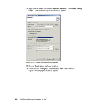 428 WebSphere Business Integration for SAP
74.Right-click on the file and select Enterprise Services → Generate Deploy
Code .... The window in Figure 8-124 should appear.
Figure 8-124 Deploy code generation properties
75.Choose Create a new port and binding.
76.Select Inbound binding type EJB and select Next. The window in
Figure 8-125 on page 429 should appear.
 