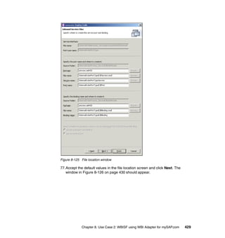 Chapter 8. Use Case 2: WBISF using WBI Adapter for mySAP.com 429
Figure 8-125 File location window
77.Accept the default values in the file location screen and click Next. The
window in Figure 8-126 on page 430 should appear.
 