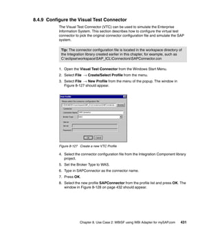 Chapter 8. Use Case 2: WBISF using WBI Adapter for mySAP.com 431
8.4.9 Configure the Visual Test Connector
The Visual Test Connector (VTC) can be used to simulate the Enterprise
Information System. This section describes how to configure the virtual test
connector to pick the original connector configuration file and simulate the SAP
system.
1. Open the Visual Test Connector from the Windows Start Menu.
2. Select File → Create/Select Profile from the menu.
3. Select File → New Profile from the menu of the popup. The window in
Figure 8-127 should appear.
Figure 8-127 Create a new VTC Profile
4. Select the connector configuration file from the Integration Component library
project.
5. Set the Broker Type to WAS.
6. Type in SAPConnector as the connector name.
7. Press OK.
8. Select the new profile SAPConnector from the profile list and press OK. The
window in Figure 8-128 on page 432 should appear.
Tip: The connector configuration file is located in the workspace directory of
the Integration library created earlier in this chapter, for example, such as
C:eclipseworkspaceSAP_ICLConnectorsSAPConnector.con
 