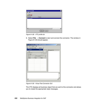 432 WebSphere Business Integration for SAP
Figure 8-128 VTC profile list
9. Select File → Connect to start and connect the connector. The window in
Figure 8-129 should appear.
Figure 8-129 Virtual Test Connector GUI
The VTC displays all business object that are sent to this connector and allows
you to create the appropriate reply messages.
 