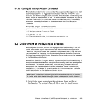 Chapter 8. Use Case 2: WBISF using WBI Adapter for mySAP.com 433
8.4.10 Configure the mySAP.com Connector
The mySAP.com Connector component of the adapter can be registered to start
as a Windows service or triggered manually as a batch file. In this Use Case
scenario, it is started using a custom batch file. This allows the user to easily see
if data arrives at the connector or not. The default adapter installation includes a
batch file called start_SAP.bat in the connectorsSAP directory (Example 8-6).
This batch file takes parameters to parameterize the startup of a specific
connector.
Example 8-6 Snippet - startSAPConnector.txt
C:
cd C:WebSphereAdaptersconnectorsSAP
start_SAP.bat SAP WAS
-cC:WSADIE50workspaceSAP_ICLConnectorsSAPConnector.con
8.5 Deployment of the business process
The completed business process can deployed in two different ways. The first
option is to use the export mechanism of the WebSphere Studio Application
Developer Integration Edition and generate Enterprise Archive (EAR) files that
can be installed on the target run-time application server. Installing Enterprise
Archives is a standard WebSphere Application Server task that can be reviewed
in the WebSphere InfoCenter.
The second method is using the Remote Agent Controller to connect remotely to
an application server and install the applications directly out of the development
environment. This method is described in the following paragraph with the
assumption that the WebSphere Business Integration Server Foundation is
installed on a Linux server, is up and running, and the remote agent controller
task is also started on the deployment target server.
1. Switch to the server perspective and create a new Server and Server
Configuration. The window in Figure 8-130 on page 434 should appear.
Note: Make sure that the remote application server root directory is mapped
to a local drive letter before starting to create a new remote server instance.
 