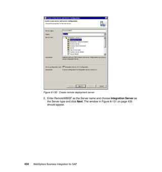 434 WebSphere Business Integration for SAP
Figure 8-130 Create remote deployment server
2. Enter RemoteWBISF as the Server name and choose Integration Server as
the Server type and click Next. The window in Figure 8-131 on page 435
should appear.
 
