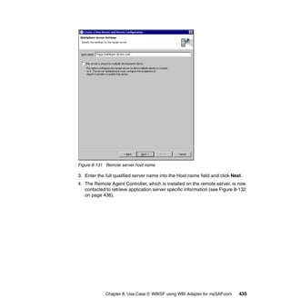 Chapter 8. Use Case 2: WBISF using WBI Adapter for mySAP.com 435
Figure 8-131 Remote server host name
3. Enter the full qualified server name into the Host name field and click Next.
4. The Remote Agent Controller, which is installed on the remote server, is now
contacted to retrieve application server specific information (see Figure 8-132
on page 436).
 