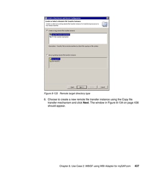 Chapter 8. Use Case 2: WBISF using WBI Adapter for mySAP.com 437
Figure 8-133 Remote target directory type
6. Choose to create a new remote file transfer instance using the Copy file
transfer mechanism and click Next. The window in Figure 8-134 on page 438
should appear.
 