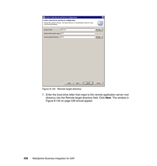 438 WebSphere Business Integration for SAP
Figure 8-134 Remote target directory
7. Enter the local drive letter that maps to the remote application server root
directory into the Remote target directory field. Click Next. The window in
Figure 8-135 on page 439 should appear.
 