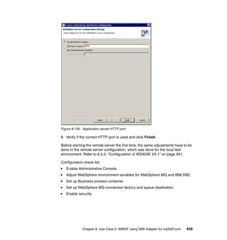 Chapter 8. Use Case 2: WBISF using WBI Adapter for mySAP.com 439
Figure 8-135 Application server HTTP port
8. Verify if the correct HTTP port is used and click Finish.
Before starting the remote server the first time, the same adjustments have to be
done in the remote server configuration, which was done for the local test
environment. Refer to 8.3.3, “Configuration of WSADIE V5.1” on page 361.
Configuration check list:
Enable Administrative Console.
Adjust WebSphere environment variables for WebSphere MQ and IBM DB2.
Set up Business process container.
Set up WebSphere MQ connection factory and queue destination.
Enable security.
 