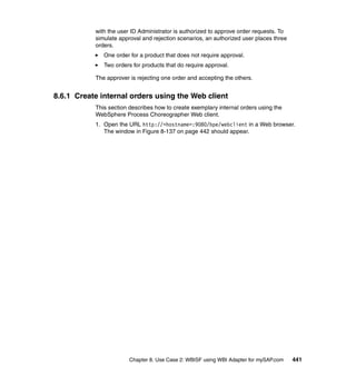 Chapter 8. Use Case 2: WBISF using WBI Adapter for mySAP.com 441
with the user ID Administrator is authorized to approve order requests. To
simulate approval and rejection scenarios, an authorized user places three
orders.
One order for a product that does not require approval.
Two orders for products that do require approval.
The approver is rejecting one order and accepting the others.
8.6.1 Create internal orders using the Web client
This section describes how to create exemplary internal orders using the
WebSphere Process Choreographer Web client.
1. Open the URL http://<hostname>:9080/bpe/webclient in a Web browser.
The window in Figure 8-137 on page 442 should appear.
 