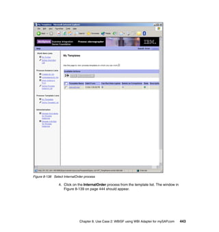 Chapter 8. Use Case 2: WBISF using WBI Adapter for mySAP.com 443
Figure 8-138 Select InternalOrder process
4. Click on the InternalOrder process from the template list. The window in
Figure 8-139 on page 444 should appear.
 