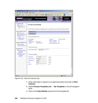 446 WebSphere Business Integration for SAP
Figure 8-140 Place first internal order
7. Enter order data to request a non-approval product and click on Start
Instance.
8. Select Process Templates List → My Templates in the left navigation
pane.
9. Click on the InternalOrder process from the template list.
 