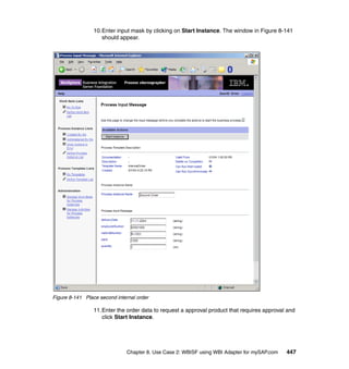 Chapter 8. Use Case 2: WBISF using WBI Adapter for mySAP.com 447
10.Enter input mask by clicking on Start Instance. The window in Figure 8-141
should appear.
Figure 8-141 Place second internal order
11.Enter the order data to request a approval product that requires approval and
click Start Instance.
 
