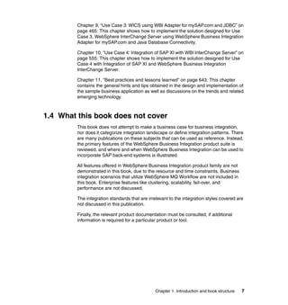 Chapter 1. Introduction and book structure 7
Chapter 9, “Use Case 3: WICS using WBI Adapter for mySAP.com and JDBC” on
page 465: This chapter shows how to implement the solution designed for Use
Case 3, WebSphere InterChange Server using WebSphere Business Integration
Adapter for mySAP.com and Java Database Connectivity.
Chapter 10, “Use Case 4: Integration of SAP XI with WBI InterChange Server” on
page 555: This chapter shows how to implement the solution designed for Use
Case 4 with Integration of SAP XI and WebSphere Business Integration
InterChange Server.
Chapter 11, “Best practices and lessons learned” on page 643: This chapter
contains the general hints and tips obtained in the design and implementation of
the sample business application as well as discussions on the trends and related
emerging technology.
1.4 What this book does not cover
This book does not attempt to make a business case for business integration,
nor does it categorize integration landscape or define integration patterns. There
are many publications on these subjects that can be used as reference. Instead,
the primary features of the WebSphere Business Integration product suite is
reviewed, and where and when WebSphere Business Integration can be used to
incorporate SAP back-end systems is illustrated.
All features offered in WebSphere Business Integration product family are not
demonstrated in this book, due to the resource and time constraints. Business
integration scenarios that utilize WebSphere MQ Workflow are not included in
this book. Enterprise features like clustering, scalability, fail-over, and
performance are not discussed.
The integration standards that are irrelevant to the integration styles covered are
not discussed in this publication.
Finally, the relevant product documentation must be consulted, if additional
information is required for a particular product or tool.
 