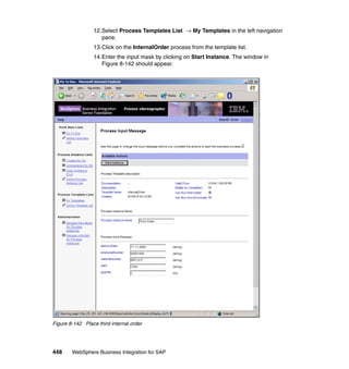 448 WebSphere Business Integration for SAP
12.Select Process Templates List → My Templates in the left navigation
pane.
13.Click on the InternalOrder process from the template list.
14.Enter the input mask by clicking on Start Instance. The window in
Figure 8-142 should appear.
Figure 8-142 Place third internal order
 