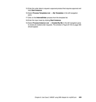 Chapter 8. Use Case 2: WBISF using WBI Adapter for mySAP.com 449
15.Enter the order data to request a approval product that requires approval and
click Start Instance.
16.Select Process Templates List → My Templates in the left navigation
pane.
17.Click on the InternalOrder process from the template list.
18.Enter the input mask by clicking Start Instance.
19.Select Process Instance List → Created By Me in the left navigation pane
to review all created order requests. The window in Figure 8-143 on page 450
should appear.
 
