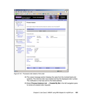 Chapter 8. Use Case 2: WBISF using WBI Adapter for mySAP.com 451
Figure 8-144 Processed order details of first order
22.The output message section displays the reply from the involved back-end
systems. The internal order was created and has the displayed order number.
The notification e-mail was sent to the listed address.
23.Select Process Instance List → Created By Me in the left navigation pane
to review all created order requests.
 