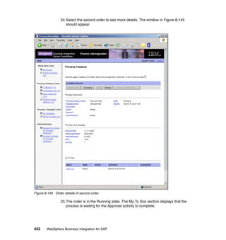 452 WebSphere Business Integration for SAP
24.Select the second order to see more details. The window in Figure 8-145
should appear.
Figure 8-145 Order details of second order
25.The order is in the Running state. The My To Dos section displays that the
process is waiting for the Approval activity to complete.
 