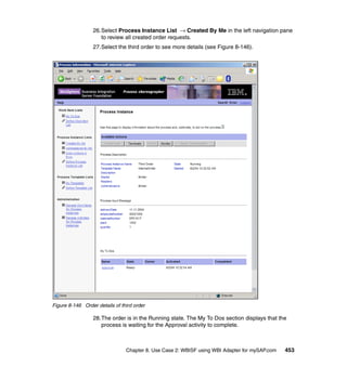 Chapter 8. Use Case 2: WBISF using WBI Adapter for mySAP.com 453
26.Select Process Instance List → Created By Me in the left navigation pane
to review all created order requests.
27.Select the third order to see more details (see Figure 8-146).
Figure 8-146 Order details of third order
28.The order is in the Running state. The My To Dos section displays that the
process is waiting for the Approval activity to complete.
 