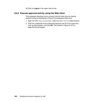 454 WebSphere Business Integration for SAP
29.Click on Logout in the upper right corner.
8.6.2 Execute approval activity using the Web client
This paragraph describes how to process internal orders that are waiting
approval using the WebSphere Process Choreographer Web client.
1. Open the URL http://<hostname>:9080/bpe/webclient in a Web browser.
2. Enter the credentials of the authorized approval user ID in the Login form,
such as Administrator, and click OK. The window in Figure 8-147 on
page 455 should appear.
 