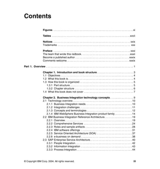 © Copyright IBM Corp. 2004. All rights reserved. iii
Contents
Figures . . . . . . . . . . . . . . . . . . . . . . . . . . . . . . . . . . . . . . . . . . . . . . . . . . . . . . .xi
Tables . . . . . . . . . . . . . . . . . . . . . . . . . . . . . . . . . . . . . . . . . . . . . . . . . . . . . .xxvii
Notices . . . . . . . . . . . . . . . . . . . . . . . . . . . . . . . . . . . . . . . . . . . . . . . . . . . . . xxix
Trademarks . . . . . . . . . . . . . . . . . . . . . . . . . . . . . . . . . . . . . . . . . . . . . . . . . . xxx
Preface . . . . . . . . . . . . . . . . . . . . . . . . . . . . . . . . . . . . . . . . . . . . . . . . . . . . . xxxi
The team that wrote this redbook. . . . . . . . . . . . . . . . . . . . . . . . . . . . . . . . . .xxxii
Become a published author . . . . . . . . . . . . . . . . . . . . . . . . . . . . . . . . . . . . . xxxix
Comments welcome. . . . . . . . . . . . . . . . . . . . . . . . . . . . . . . . . . . . . . . . . . . xxxix
Part 1. Overview . . . . . . . . . . . . . . . . . . . . . . . . . . . . . . . . . . . . . . . . . . . . . . . . . . . . . . . . . . . . 1
Chapter 1. Introduction and book structure . . . . . . . . . . . . . . . . . . . . . . . . . 3
1.1 Objectives . . . . . . . . . . . . . . . . . . . . . . . . . . . . . . . . . . . . . . . . . . . . . . . . . . 4
1.2 What this book is . . . . . . . . . . . . . . . . . . . . . . . . . . . . . . . . . . . . . . . . . . . . . 4
1.3 How this book is organized . . . . . . . . . . . . . . . . . . . . . . . . . . . . . . . . . . . . . 5
1.3.1 Part structure. . . . . . . . . . . . . . . . . . . . . . . . . . . . . . . . . . . . . . . . . . . . 5
1.3.2 Chapter structure . . . . . . . . . . . . . . . . . . . . . . . . . . . . . . . . . . . . . . . . 6
1.4 What this book does not cover . . . . . . . . . . . . . . . . . . . . . . . . . . . . . . . . . . 7
Chapter 2. Business Integration technology concepts . . . . . . . . . . . . . . . . 9
2.1 Technology overview. . . . . . . . . . . . . . . . . . . . . . . . . . . . . . . . . . . . . . . . . 10
2.1.1 Business Integration needs. . . . . . . . . . . . . . . . . . . . . . . . . . . . . . . . 10
2.1.2 Integration challenges. . . . . . . . . . . . . . . . . . . . . . . . . . . . . . . . . . . . 11
2.1.3 Concepts and terminologies . . . . . . . . . . . . . . . . . . . . . . . . . . . . . . . 12
2.1.4 IBM WebSphere Business Integration product family. . . . . . . . . . . . 14
2.2 IBM Business Integration Reference Architecture. . . . . . . . . . . . . . . . . . . 19
2.2.1 Overview . . . . . . . . . . . . . . . . . . . . . . . . . . . . . . . . . . . . . . . . . . . . . . 19
2.2.2 Comprehensive Services . . . . . . . . . . . . . . . . . . . . . . . . . . . . . . . . . 24
2.2.3 Roles and sample artifacts . . . . . . . . . . . . . . . . . . . . . . . . . . . . . . . . 28
2.2.4 IBM software offerings . . . . . . . . . . . . . . . . . . . . . . . . . . . . . . . . . . . 31
2.2.5 Service Oriented Architecture (SOA) . . . . . . . . . . . . . . . . . . . . . . . . 37
2.2.6 e-business on demand . . . . . . . . . . . . . . . . . . . . . . . . . . . . . . . . . . . 38
2.3 SAP Enterprise Service Architecture. . . . . . . . . . . . . . . . . . . . . . . . . . . . . 40
2.3.1 People Integration. . . . . . . . . . . . . . . . . . . . . . . . . . . . . . . . . . . . . . . 42
2.3.2 Information Integration . . . . . . . . . . . . . . . . . . . . . . . . . . . . . . . . . . . 43
2.3.3 Process Integration . . . . . . . . . . . . . . . . . . . . . . . . . . . . . . . . . . . . . . 44
 