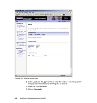 458 WebSphere Business Integration for SAP
Figure 8-150 Approve second order
6. In this Use Case, the approver has to enter the word true into the value field
to approve an internal order or anything else to reject it.
7. Enter true in the value field.
8. Click on Complete.
 