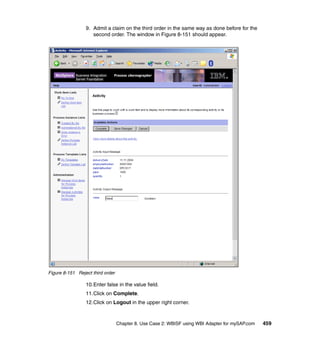 Chapter 8. Use Case 2: WBISF using WBI Adapter for mySAP.com 459
9. Admit a claim on the third order in the same way as done before for the
second order. The window in Figure 8-151 should appear.
Figure 8-151 Reject third order
10.Enter false in the value field.
11.Click on Complete.
12.Click on Logout in the upper right corner.
 