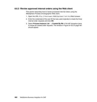 460 WebSphere Business Integration for SAP
8.6.3 Review approved internal orders using the Web client
This section describes how to review processed internal orders using the
WebSphere Process Choreographer Web client.
1. Open the URL http://<hostname>:9080/bpe/webclient in a Web browser.
2. Enter the credentials of the user ID that was used originally to create the three
internal order requests and click OK.
3. Select Process Instance List → Created By Me in the left navigation pane
to review all created order requests. The window in Figure 8-152 on page 461
should appear.
 