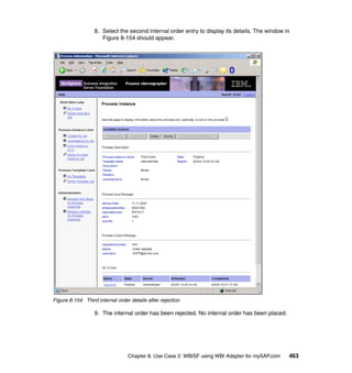 Chapter 8. Use Case 2: WBISF using WBI Adapter for mySAP.com 463
8. Select the second internal order entry to display its details. The window in
Figure 8-154 should appear.
Figure 8-154 Third internal order details after rejection
9. The internal order has been rejected. No internal order has been placed.
 