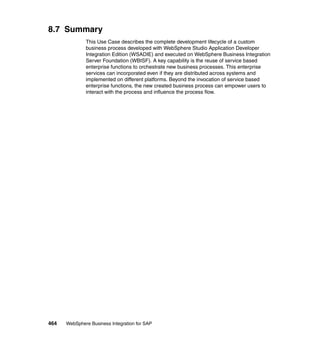 464 WebSphere Business Integration for SAP
8.7 Summary
This Use Case describes the complete development lifecycle of a custom
business process developed with WebSphere Studio Application Developer
Integration Edition (WSADIE) and executed on WebSphere Business Integration
Server Foundation (WBISF). A key capability is the reuse of service based
enterprise functions to orchestrate new business processes. This enterprise
services can incorporated even if they are distributed across systems and
implemented on different platforms. Beyond the invocation of service based
enterprise functions, the new created business process can empower users to
interact with the process and influence the process flow.
 