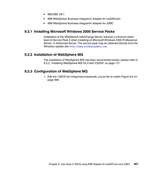 Chapter 9. Use Case 3: WICS using WBI Adapter for mySAP.com and JDBC 467
IBM DB2 V8.1
IBM WebSphere Business Integration Adapter for mySAP.com
IBM WebSphere Business Integration Adapter for JDBC
9.2.1 Installing Microsoft Windows 2000 Service Packs
Installation of the WebSphere InterChange Server requires a minimum patch
level of Service Pack 4 when installing on Microsoft Windows 2000 Professional,
Server, or Advanced Server. The service pack may be obtained directly from the
Windows Update site http://www.windowsupdate.com.
9.2.2 Installation of WebSphere MQ
The installation of WebSphere MQ has been documented earlier; please refer to
6.3.2, “Installing WebSphere MQ V5.3 with CSD04” on page 171.
9.2.3 Configuration of WebSphere MQ
1. Edit the <WICS dir>/mqseries/crosswords_mq.tst file to match Figure 9-2 on
page 468.
 