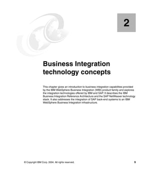 © Copyright IBM Corp. 2004. All rights reserved. 9
Chapter 2. Business Integration
technology concepts
This chapter gives an introduction to business integration capabilities provided
by the IBM WebSphere Business Integration (WBI) product family and explores
the integration technologies offered by IBM and SAP. It describes the IBM
Business Integration Reference Architecture and the SAP NetWeaver technology
stack. It also addresses the integration of SAP back-end systems to an IBM
WebSphere Business Integration infrastructure.
2
 