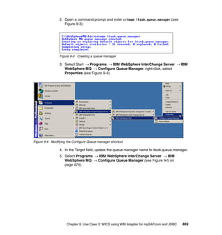 Chapter 9. Use Case 3: WICS using WBI Adapter for mySAP.com and JDBC 469
2. Open a command prompt and enter crtmqm itsob.queue.manager (see
Figure 9-3).
Figure 9-3 Creating a queue manager
3. Select Start → Programs → IBM WebSphere InterChange Server → IBM
WebSphere MQ → Configure Queue Manager, right-click, select
Properties (see Figure 9-4).
Figure 9-4 Modifying the Configure Queue manager shortcut
4. In the Target field, update the queue manager name to itsob.queue.manager.
5. Select Programs → IBM WebSphere InterChange Server → IBM
WebSphere MQ → Configure Queue Manager (see Figure 9-5 on
page 470).
 