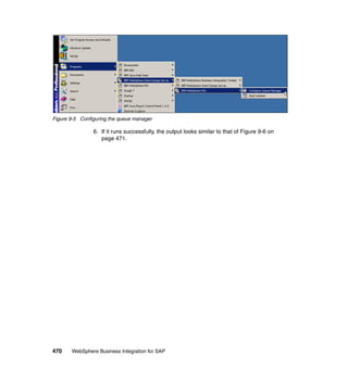 470 WebSphere Business Integration for SAP
Figure 9-5 Configuring the queue manager
6. If it runs successfully, the output looks similar to that of Figure 9-6 on
page 471.
 