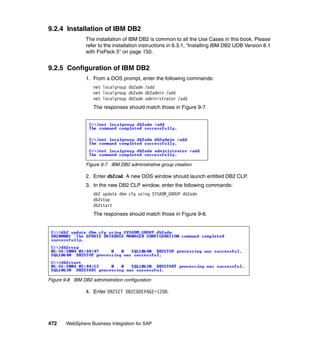 472 WebSphere Business Integration for SAP
9.2.4 Installation of IBM DB2
The installation of IBM DB2 is common to all the Use Cases in this book. Please
refer to the installation instructions in 6.3.1, “Installing IBM DB2 UDB Version 8.1
with FixPack 5” on page 150.
9.2.5 Configuration of IBM DB2
1. From a DOS prompt, enter the following commands:
net localgroup db2adm /add
net localgroup db2adm db2admin /add
net localgroup db2adm administrator /add
The responses should match those in Figure 9-7.
Figure 9-7 IBM DB2 administrative group creation
2. Enter db2cmd. A new DOS window should launch entitled DB2 CLP.
3. In the new DB2 CLP window, enter the following commands:
db2 update dbm cfg using SYSADM_GROUP db2adm
db2stop
db2start
The responses should match those in Figure 9-8.
Figure 9-8 IBM DB2 administration configuration
4. Enter DB2SET DB2CODEPAGE=1208.
 