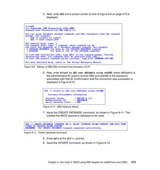 Chapter 9. Use Case 3: WICS using WBI Adapter for mySAP.com and JDBC 473
5. Next, enter db2 and a screen similar to that of Figure 9-9 on page 473 is
displayed.
Figure 9-9 Startup of IBM DB2 command line processor (CLP)
6. Next, enter attach to db2 user db2admin using sak400, where db2admin is
the administrative ID used to access DB2 and sak400 is the password
associated with that ID. Confirmation that the connection was successful is
displayed in Figure 9-10.
Figure 9-10 DB2 Instance Attach
7. Issue the CREATE DATABASE command, as shown in Figure 9-11. This
creates the WICS repository database to be used.
Figure 9-11 Create database command
8. Enter quit at the db2 => prompt.
9. Issue the UPDATE command, as shown in Figure 9-12.
 