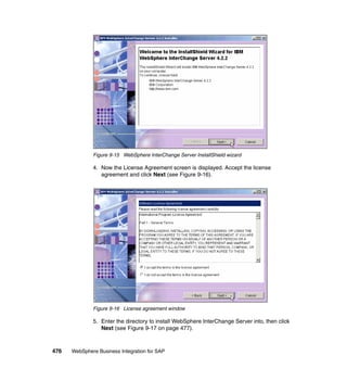 476 WebSphere Business Integration for SAP
Figure 9-15 WebSphere InterChange Server InstallShield wizard
4. Now the License Agreement screen is displayed. Accept the license
agreement and click Next (see Figure 9-16).
Figure 9-16 License agreement window
5. Enter the directory to install WebSphere InterChange Server into, then click
Next (see Figure 9-17 on page 477).
 