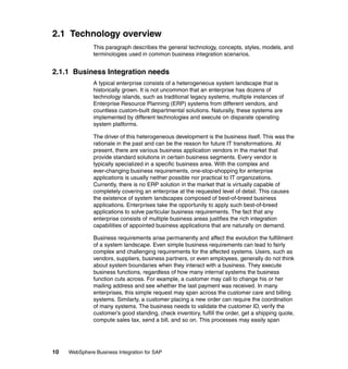 10 WebSphere Business Integration for SAP
2.1 Technology overview
This paragraph describes the general technology, concepts, styles, models, and
terminologies used in common business integration scenarios.
2.1.1 Business Integration needs
A typical enterprise consists of a heterogeneous system landscape that is
historically grown. It is not uncommon that an enterprise has dozens of
technology islands, such as traditional legacy systems, multiple instances of
Enterprise Resource Planning (ERP) systems from different vendors, and
countless custom-built departmental solutions. Naturally, these systems are
implemented by different technologies and execute on disparate operating
system platforms.
The driver of this heterogeneous development is the business itself. This was the
rationale in the past and can be the reason for future IT transformations. At
present, there are various business application vendors in the market that
provide standard solutions in certain business segments. Every vendor is
typically specialized in a specific business area. With the complex and
ever-changing business requirements, one-stop-shopping for enterprise
applications is usually neither possible nor practical to IT organizations.
Currently, there is no ERP solution in the market that is virtually capable of
completely covering an enterprise at the requested level of detail. This causes
the existence of system landscapes composed of best-of-breed business
applications. Enterprises take the opportunity to apply such best-of-breed
applications to solve particular business requirements. The fact that any
enterprise consists of multiple business areas justifies the rich integration
capabilities of appointed business applications that are naturally on demand.
Business requirements arise permanently and affect the evolution the fulfillment
of a system landscape. Even simple business requirements can lead to fairly
complex and challenging requirements for the affected systems. Users, such as
vendors, suppliers, business partners, or even employees, generally do not think
about system boundaries when they interact with a business. They execute
business functions, regardless of how many internal systems the business
function cuts across. For example, a customer may call to change his or her
mailing address and see whether the last payment was received. In many
enterprises, this simple request may span across the customer care and billing
systems. Similarly, a customer placing a new order can require the coordination
of many systems. The business needs to validate the customer ID, verify the
customer’s good standing, check inventory, fulfill the order, get a shipping quote,
compute sales tax, send a bill, and so on. This processes may easily span
 