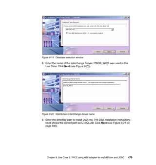 Chapter 9. Use Case 3: WICS using WBI Adapter for mySAP.com and JDBC 479
Figure 9-19 Database selection window
8. Enter the name of the Interchange Server. ITSOB_WICS was used in this
Use Case. Click Next (see Figure 9-20).
Figure 9-20 WebSphere InterChange Server name
9. Enter the directory path to install DB2 into. The DB2 installation instructions
book shows the correct path as C:SQLLIB. Click Next (see Figure 9-21 on
page 480).
 