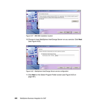 480 WebSphere Business Integration for SAP
Figure 9-21 IBM DB2 installation location
10.Choose to have WebSphere InterChange Server run as a service. Click Next
(see Figure 9-22).
Figure 9-22 WebSphere InterChange Server service configuration
11.Click Next on the Select Program Folder screen (see Figure 9-23 on
page 481).
 