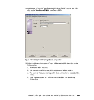 Chapter 9. Use Case 3: WICS using WBI Adapter for mySAP.com and JDBC 483
15.Choose the location for WebSphere InterChange Server’s log file and then
click on the WebSphere MQ tab (see Figure 9-27).
Figure 9-27 WebSphere InterChange Server configuration
16.Enter the following information (Figure 9-28 on page 484), then click on the
Database tab:
a. Host name of the machine.
b. Port number the WebSphere MQ is listening on; default is 1414.
c. The name of the queue manager (this does not need to be created at this
point).
d. Enter the WebSphere MQ channel that to be used. This is typically
CHANNEL1.
 