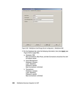 484 WebSphere Business Integration for SAP
Figure 9-28 WebSphere InterChange Server configuration - WebSphere MQ
17.On the Database tab, enter the following information, then click Apply (see
Figure 9-29 on page 485).
a. Database: DB2
Max Connections, Max Pools, and Idle Connections should be fine with
the default values.
b. Event Management
Database: icsrepos
Login: db2admin
Password: sak400
Max Connections: Unlimited
c. Transactions
Database: icsrepos
Login: db2admin
Password: sak400
Max Connections: Unlimited
 