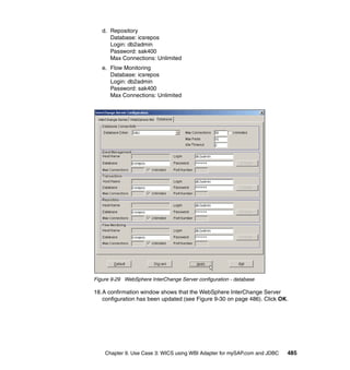 Chapter 9. Use Case 3: WICS using WBI Adapter for mySAP.com and JDBC 485
d. Repository
Database: icsrepos
Login: db2admin
Password: sak400
Max Connections: Unlimited
e. Flow Monitoring
Database: icsrepos
Login: db2admin
Password: sak400
Max Connections: Unlimited
Figure 9-29 WebSphere InterChange Server configuration - database
18.A confirmation window shows that the WebSphere InterChange Server
configuration has been updated (see Figure 9-30 on page 486). Click OK.
 