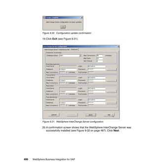 486 WebSphere Business Integration for SAP
Figure 9-30 Configuration update confirmation
19.Click Exit (see Figure 9-31).
Figure 9-31 WebSphere InterChange Server configuration
20.A confirmation screen shows that the WebSphere InterChange Server was
successfully installed (see Figure 9-32 on page 487). Click Next.
 