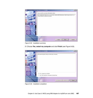 Chapter 9. Use Case 3: WICS using WBI Adapter for mySAP.com and JDBC 487
Figure 9-32 Installation summary
21.Choose Yes, restart my computer and click Finish (see Figure 9-33).
Figure 9-33 Installation completion
 