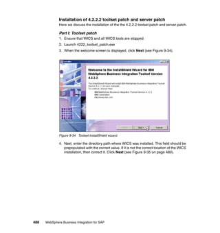 488 WebSphere Business Integration for SAP
Installation of 4.2.2.2 toolset patch and server patch
Here we discuss the installation of the the 4.2.2.2 toolset patch and server patch.
Part I: Toolset patch
1. Ensure that WICS and all WICS tools are stopped.
2. Launch 4222_toolset_patch.exe
3. When the welcome screen is displayed, click Next (see Figure 9-34).
Figure 9-34 Toolset InstallShield wizard
4. Next, enter the directory path where WICS was installed. This field should be
prepopulated with the correct value. If it is not the correct location of the WICS
installation, then correct it. Click Next (see Figure 9-35 on page 489).
 