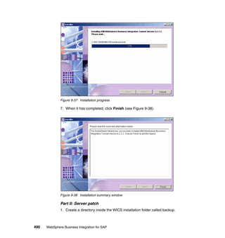 490 WebSphere Business Integration for SAP
Figure 9-37 Installation progress
7. When it has completed, click Finish (see Figure 9-38).
Figure 9-38 Installation summary window
Part II: Server patch
1. Create a directory inside the WICS installation folder called backup.
 