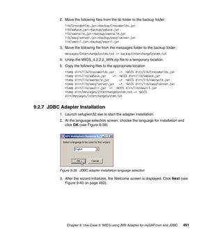 Chapter 9. Use Case 3: WICS using WBI Adapter for mySAP.com and JDBC 491
2. Move the following files from the lib folder to the backup folder:
lib/CrossWorlds.jar->backup/CrossWorlds.jar
lib/xwbase.jar->backup/xwbase.jar
lib/xworacle.jar->backup/xworacle.jar
lib/xwsqlserver.jar->backup/xwsqlserver.jar
lib/xwutil.jar->backup/xwutil.jar
3. Move the following file from the messages folder to the backup folder:
messages/InterchangeSystem.txt -> backup/InterchangeSystem.txt
4. Unzip the WICS_4.2.2.2_WIN.zip file to a temporary location.
5. Copy the following files to the appropriate location
<temp dir>/lib/CrossWorlds.jar -> <WICS dir>/lib/CrossWorlds.jar
<temp dir>/lib/xwbase.jar -> <WICS dir>/lib/xwbase.jar
<temp dir>/lib/xworacle.jar -> <WICS dir>/lib/xworacle.jar
<temp dir>/lib/xwsqlserver.jar -> <WICS dir>/lib/xwsqlserver.jar
<temp dir>/lib/xwutil.jar -> <WICS dir>/lib/xwutil.jar
<temp dir>/messages/InterchangeSystem.txt -> <WICS
dir>/messages/InterchangeSystem.txt
9.2.7 JDBC Adapter Installation
1. Launch setupwin32.exe to start the adapter installation.
2. At the language selection screen, choose the language for installation and
click OK (see Figure 9-39).
Figure 9-39 JDBC adapter installation language selection
3. After the wizard initializes, the Welcome screen is displayed. Click Next (see
Figure 9-40 on page 492).
 