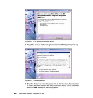 492 WebSphere Business Integration for SAP
Figure 9-40 JDBC adapter InstallShield wizard
4. Accept the terms of the license agreement and click Next (see Figure 9-41).
Figure 9-41 License agreement
5. Enter the directory to install the adapter into. In this Use Case, the installation
is done in the same directory that WebSphere InterChange Server is installed
into. Click Next (see Figure 9-42 on page 493).
 