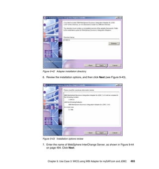 Chapter 9. Use Case 3: WICS using WBI Adapter for mySAP.com and JDBC 493
Figure 9-42 Adapter installation directory
6. Review the installation options, and then click Next (see Figure 9-43).
Figure 9-43 Installation options review
7. Enter the name of WebSphere InterChange Server, as shown in Figure 9-44
on page 494. Click Next.
 