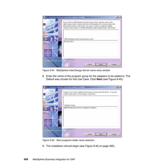494 WebSphere Business Integration for SAP
Figure 9-44 WebSphere InterChange Server name entry window
8. Enter the name of the program group for the adapters to be added to. The
Default was chosen for this Use Case. Click Next (see Figure 9-45).
Figure 9-45 Start programs folder name selection
9. The installation should begin (see Figure 9-46 on page 495).
 