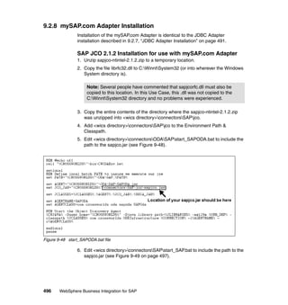 496 WebSphere Business Integration for SAP
9.2.8 mySAP.com Adapter Installation
Installation of the mySAP.com Adapter is identical to the JDBC Adapter
installation described in 9.2.7, “JDBC Adapter Installation” on page 491.
SAP JCO 2.1.2 Installation for use with mySAP.com Adapter
1. Unzip sapjco-ntintel-2.1.2.zip to a temporary location.
2. Copy the file librfc32.dll to C:WinntSystem32 (or into wherever the Windows
System directory is).
3. Copy the entire contents of the directory where the sapjco-ntintel-2.1.2.zip
was unzipped into <wics directory>connectorsSAPjco.
4. Add <wics directory>connectorsSAPjco to the Environment Path &
Classpath.
5. Edit <wics directory>connectorsODASAPstart_SAPODA.bat to include the
path to the sapjco.jar (see Figure 9-48).
Figure 9-48 start_SAPODA.bat file
6. Edit <wics directory>connectorsSAPstart_SAP.bat to include the path to the
sapjco.jar (see Figure 9-49 on page 497).
Note: Several people have commented that sapjcorfc.dll must also be
copied to this location. In this Use Case, this .dll was not copied to the
C:WinntSystem32 directory and no problems were experienced.
 